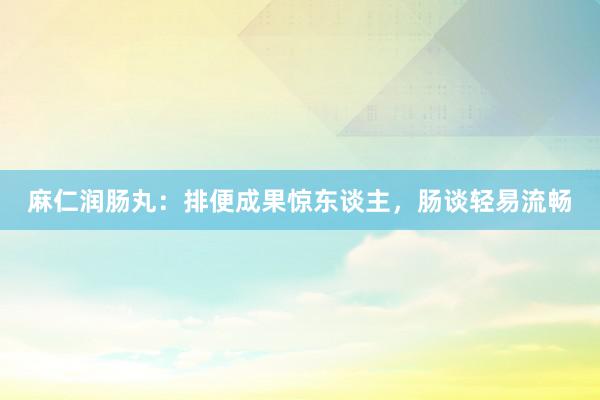 麻仁润肠丸：排便成果惊东谈主，肠谈轻易流畅